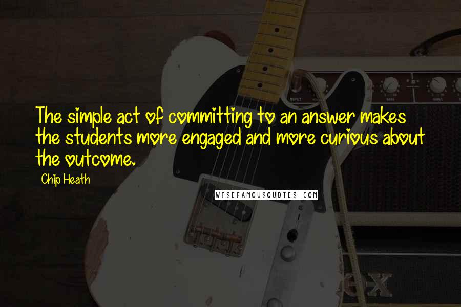 Chip Heath Quotes: The simple act of committing to an answer makes the students more engaged and more curious about the outcome.