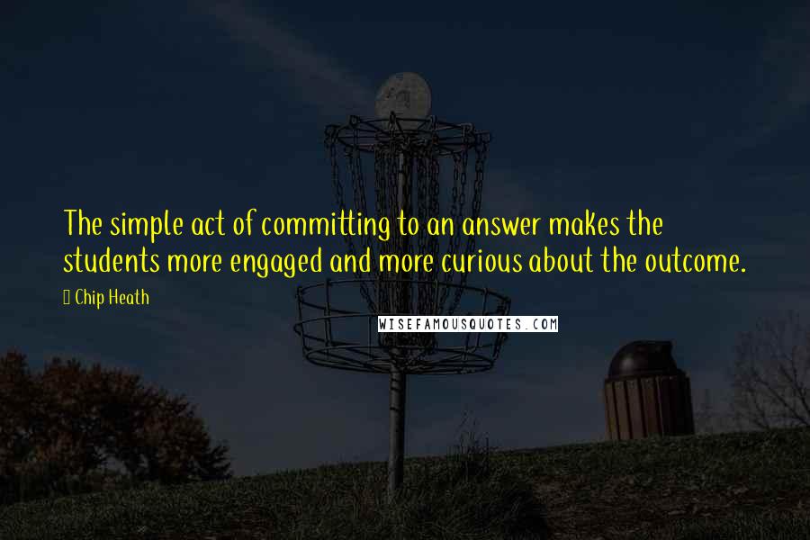 Chip Heath Quotes: The simple act of committing to an answer makes the students more engaged and more curious about the outcome.