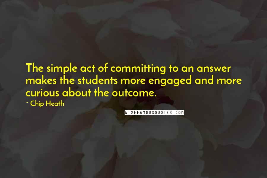 Chip Heath Quotes: The simple act of committing to an answer makes the students more engaged and more curious about the outcome.