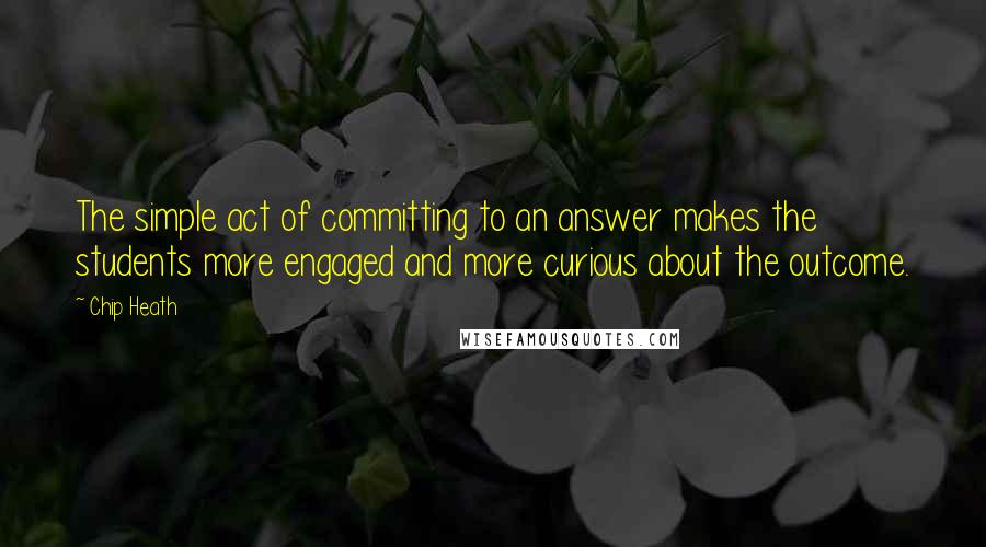 Chip Heath Quotes: The simple act of committing to an answer makes the students more engaged and more curious about the outcome.