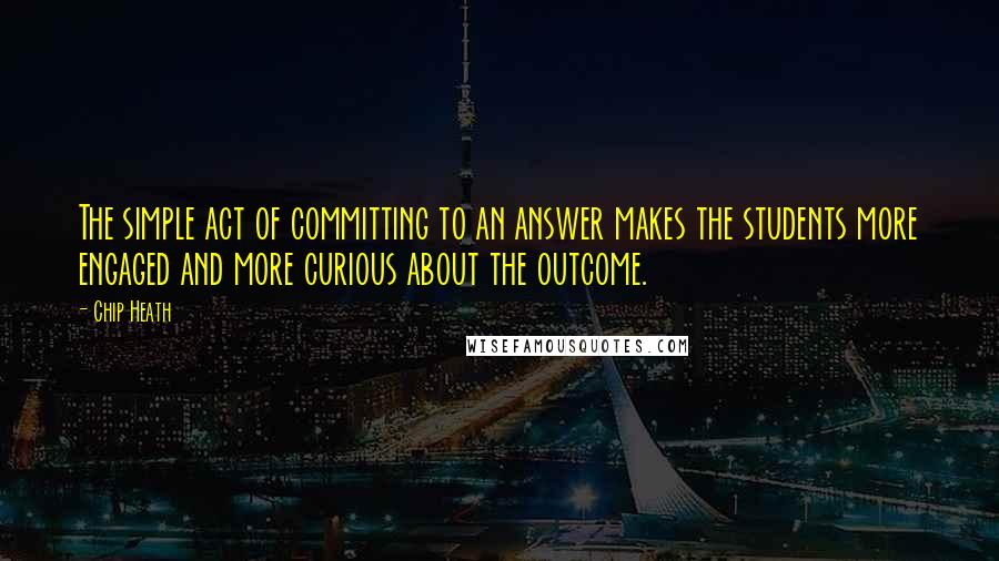 Chip Heath Quotes: The simple act of committing to an answer makes the students more engaged and more curious about the outcome.