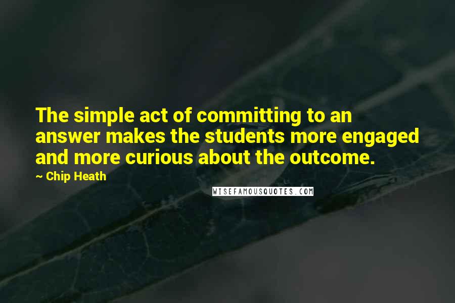 Chip Heath Quotes: The simple act of committing to an answer makes the students more engaged and more curious about the outcome.