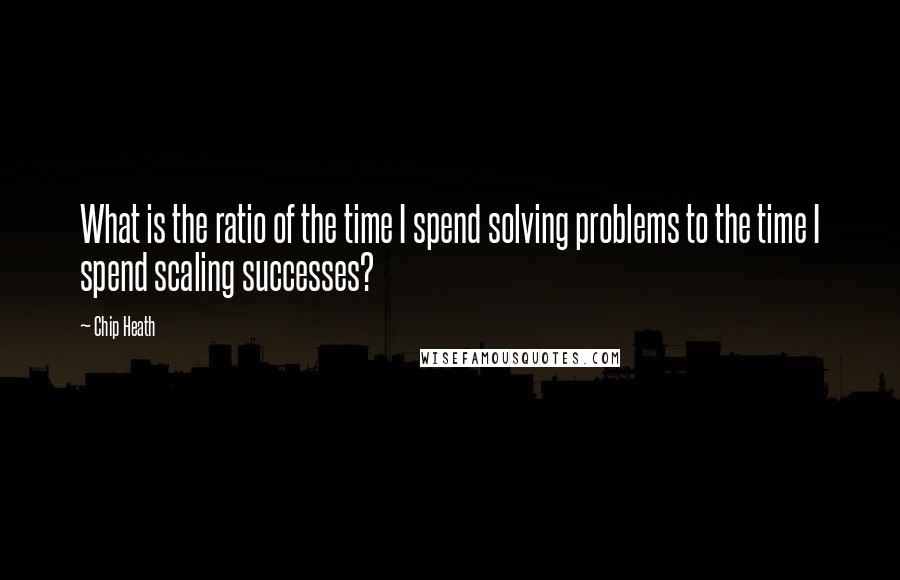 Chip Heath Quotes: What is the ratio of the time I spend solving problems to the time I spend scaling successes?