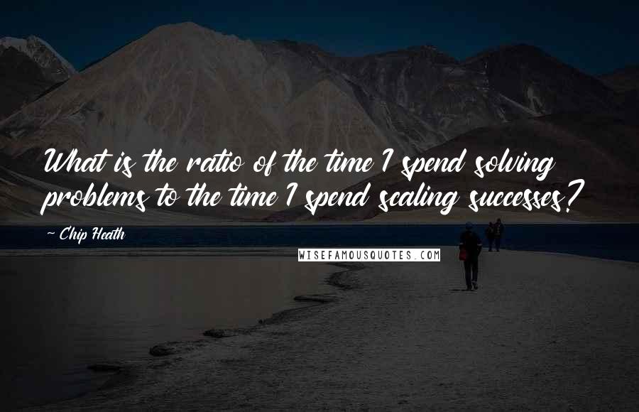 Chip Heath Quotes: What is the ratio of the time I spend solving problems to the time I spend scaling successes?