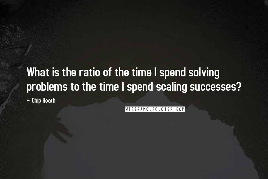 Chip Heath Quotes: What is the ratio of the time I spend solving problems to the time I spend scaling successes?