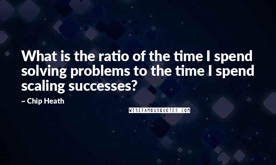 Chip Heath Quotes: What is the ratio of the time I spend solving problems to the time I spend scaling successes?