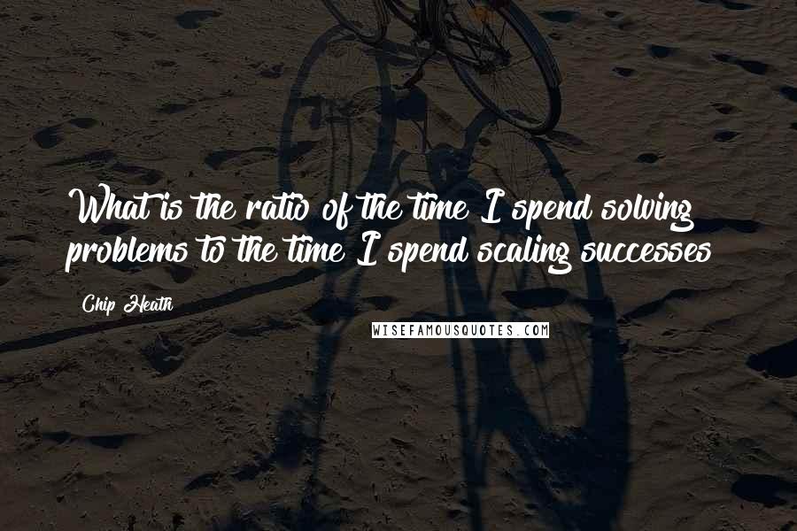 Chip Heath Quotes: What is the ratio of the time I spend solving problems to the time I spend scaling successes?