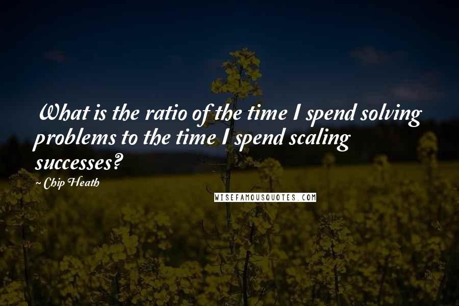 Chip Heath Quotes: What is the ratio of the time I spend solving problems to the time I spend scaling successes?