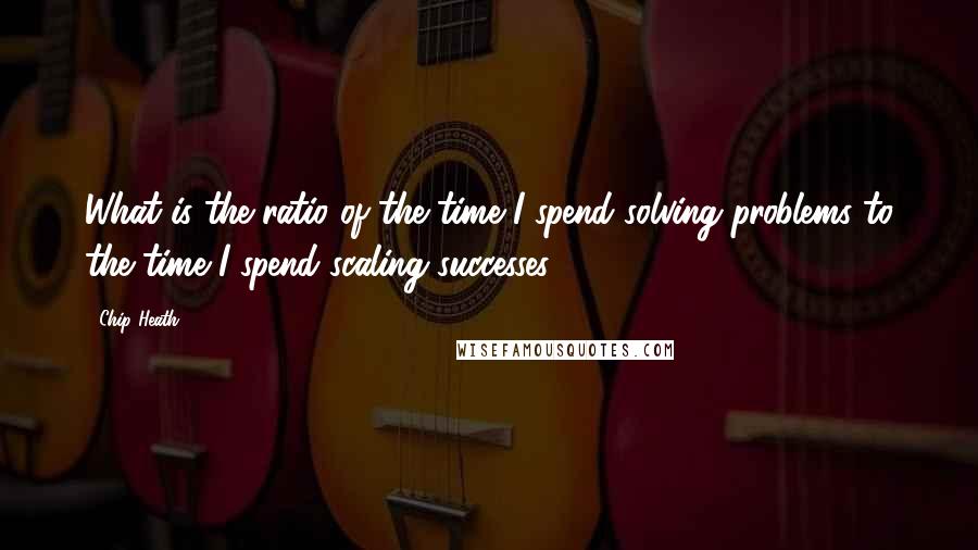 Chip Heath Quotes: What is the ratio of the time I spend solving problems to the time I spend scaling successes?