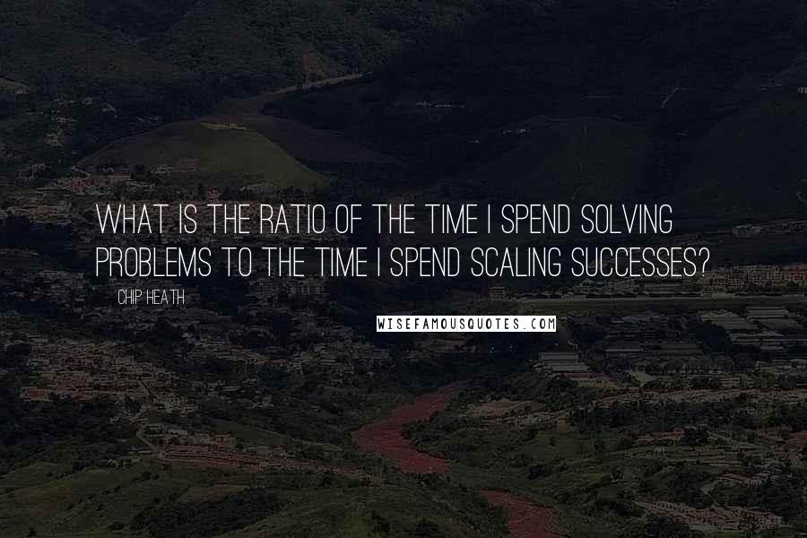 Chip Heath Quotes: What is the ratio of the time I spend solving problems to the time I spend scaling successes?