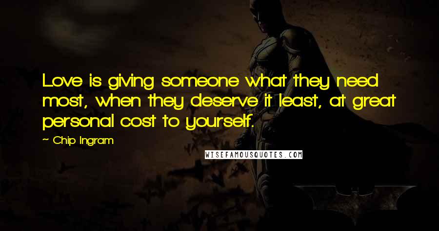 Chip Ingram Quotes: Love is giving someone what they need most, when they deserve it least, at great personal cost to yourself.