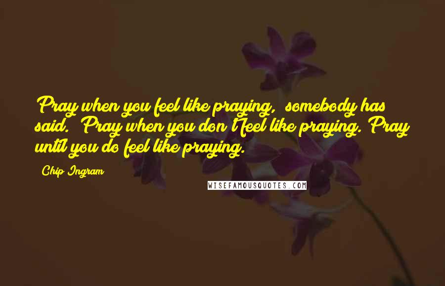 Chip Ingram Quotes: Pray when you feel like praying," somebody has said. "Pray when you don't feel like praying. Pray until you do feel like praying.