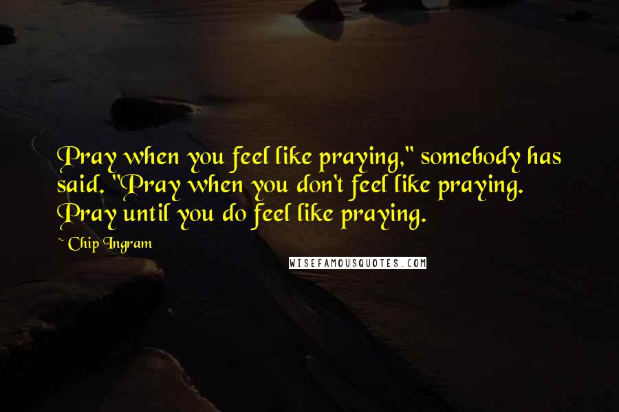 Chip Ingram Quotes: Pray when you feel like praying," somebody has said. "Pray when you don't feel like praying. Pray until you do feel like praying.