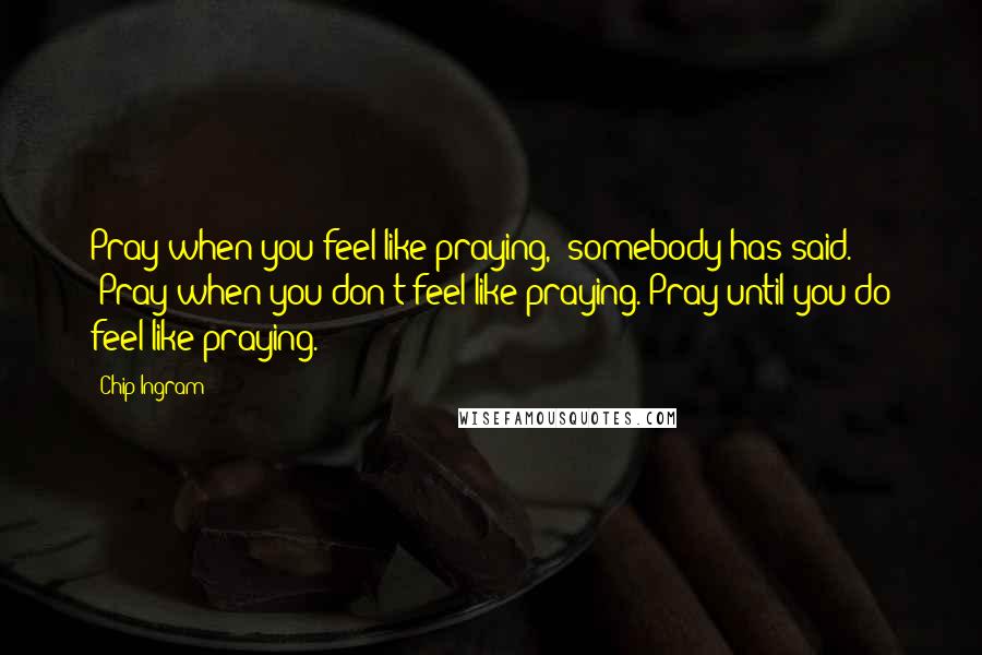 Chip Ingram Quotes: Pray when you feel like praying," somebody has said. "Pray when you don't feel like praying. Pray until you do feel like praying.