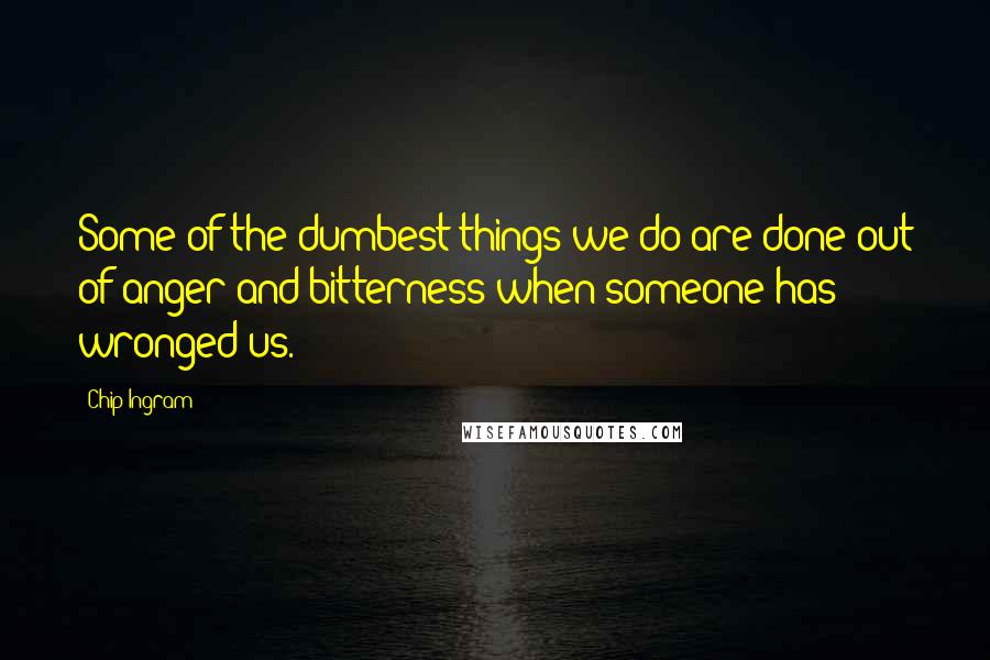 Chip Ingram Quotes: Some of the dumbest things we do are done out of anger and bitterness when someone has wronged us.