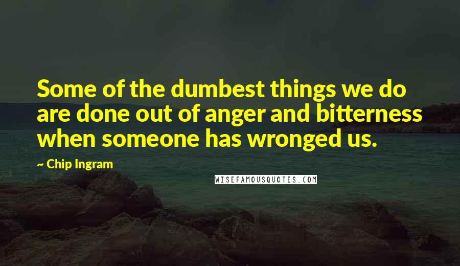Chip Ingram Quotes: Some of the dumbest things we do are done out of anger and bitterness when someone has wronged us.