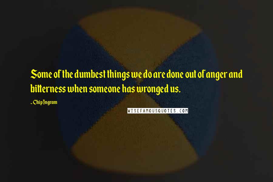 Chip Ingram Quotes: Some of the dumbest things we do are done out of anger and bitterness when someone has wronged us.