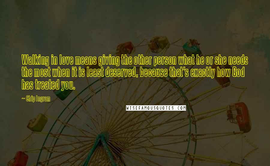 Chip Ingram Quotes: Walking in love means giving the other person what he or she needs the most when it is least deserved, because that's exactly how God has treated you.