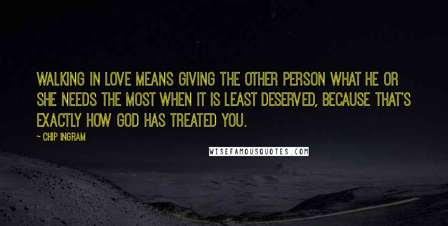 Chip Ingram Quotes: Walking in love means giving the other person what he or she needs the most when it is least deserved, because that's exactly how God has treated you.