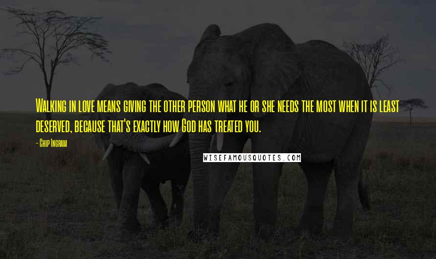 Chip Ingram Quotes: Walking in love means giving the other person what he or she needs the most when it is least deserved, because that's exactly how God has treated you.