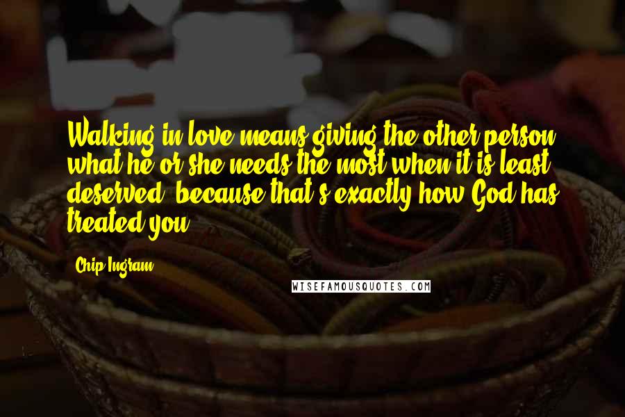 Chip Ingram Quotes: Walking in love means giving the other person what he or she needs the most when it is least deserved, because that's exactly how God has treated you.