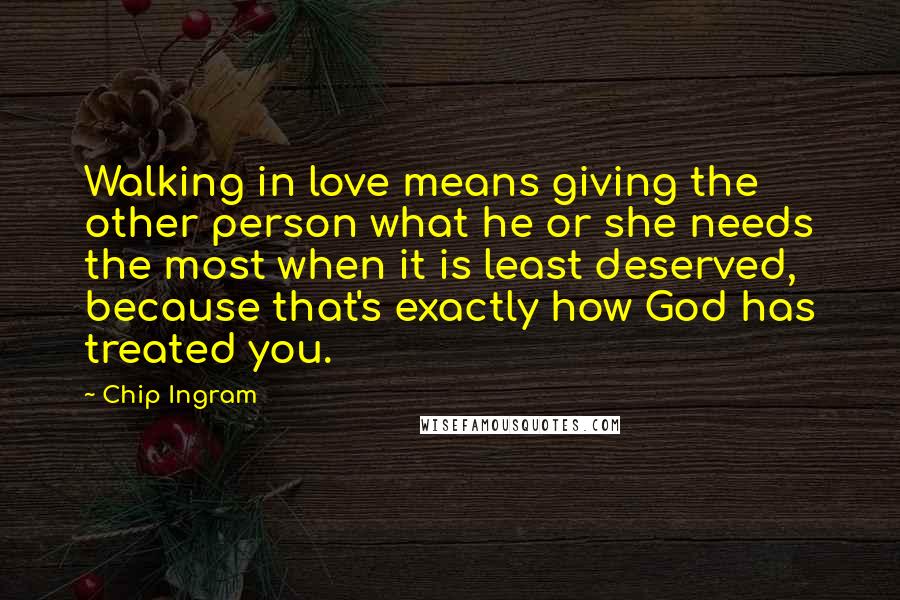 Chip Ingram Quotes: Walking in love means giving the other person what he or she needs the most when it is least deserved, because that's exactly how God has treated you.