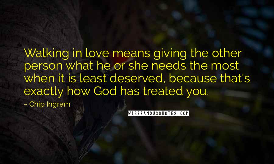 Chip Ingram Quotes: Walking in love means giving the other person what he or she needs the most when it is least deserved, because that's exactly how God has treated you.