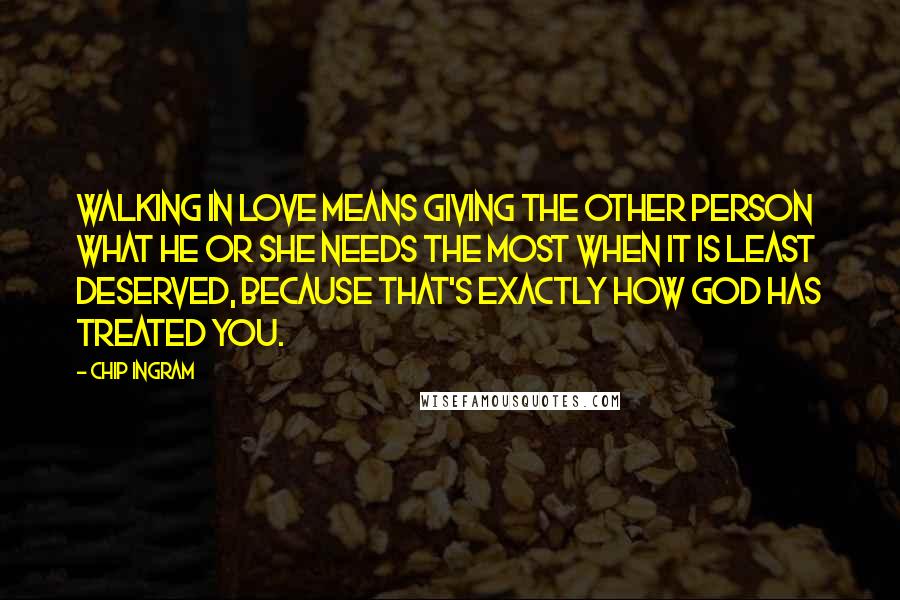 Chip Ingram Quotes: Walking in love means giving the other person what he or she needs the most when it is least deserved, because that's exactly how God has treated you.