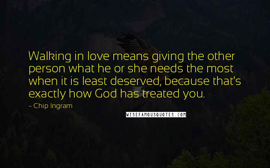 Chip Ingram Quotes: Walking in love means giving the other person what he or she needs the most when it is least deserved, because that's exactly how God has treated you.