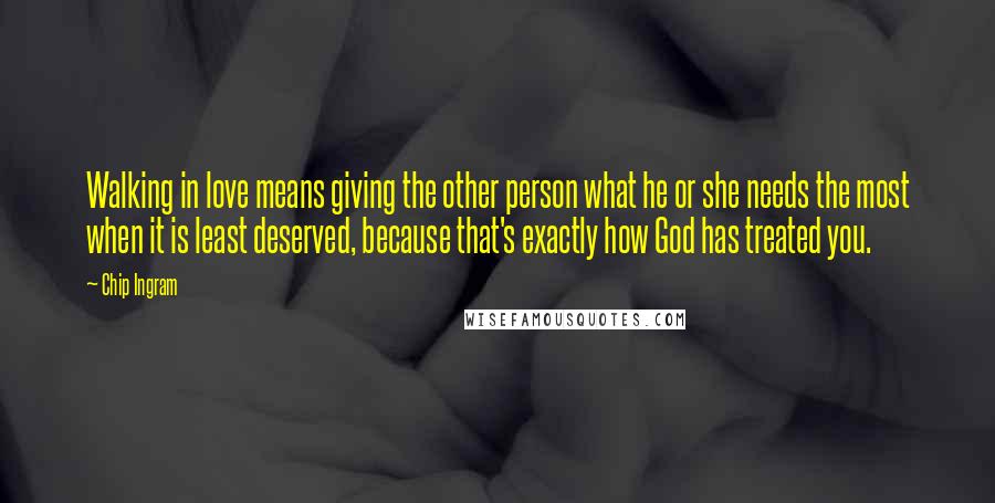 Chip Ingram Quotes: Walking in love means giving the other person what he or she needs the most when it is least deserved, because that's exactly how God has treated you.