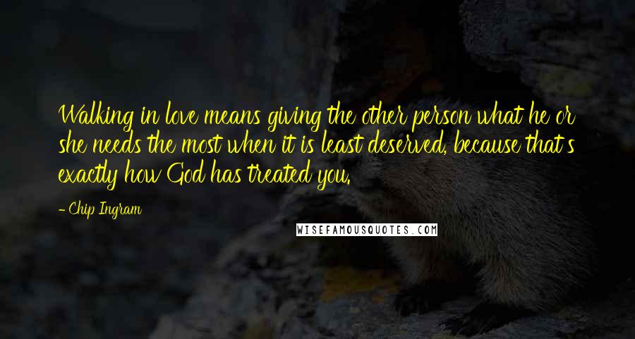 Chip Ingram Quotes: Walking in love means giving the other person what he or she needs the most when it is least deserved, because that's exactly how God has treated you.