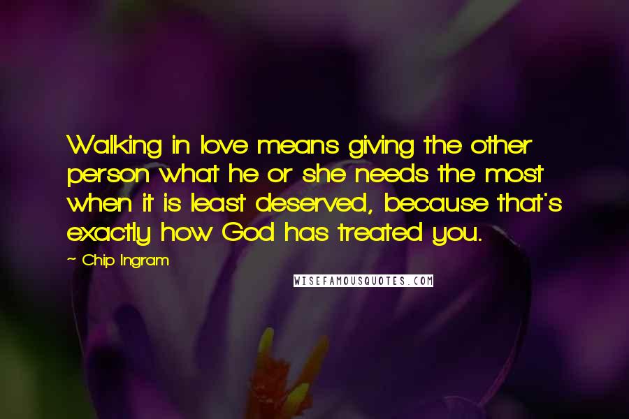 Chip Ingram Quotes: Walking in love means giving the other person what he or she needs the most when it is least deserved, because that's exactly how God has treated you.