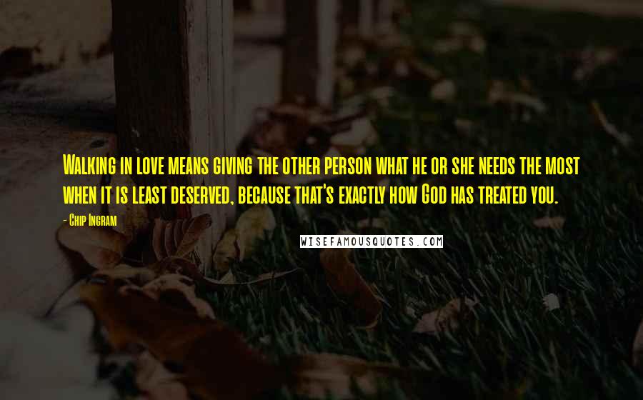 Chip Ingram Quotes: Walking in love means giving the other person what he or she needs the most when it is least deserved, because that's exactly how God has treated you.