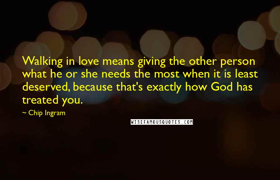 Chip Ingram Quotes: Walking in love means giving the other person what he or she needs the most when it is least deserved, because that's exactly how God has treated you.