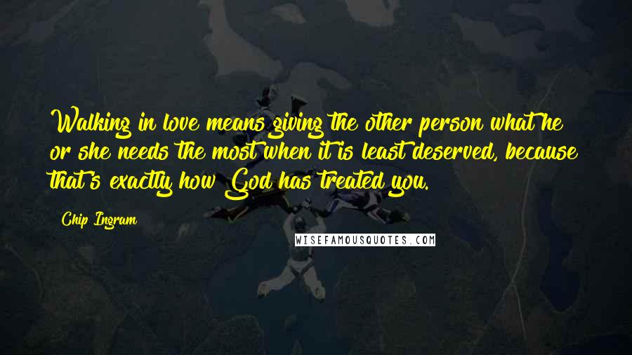 Chip Ingram Quotes: Walking in love means giving the other person what he or she needs the most when it is least deserved, because that's exactly how God has treated you.