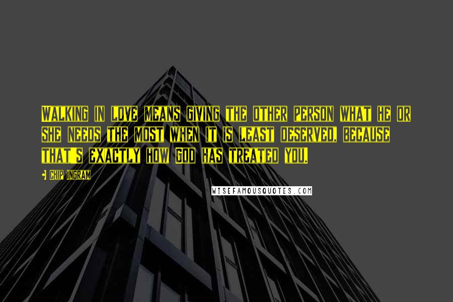 Chip Ingram Quotes: Walking in love means giving the other person what he or she needs the most when it is least deserved, because that's exactly how God has treated you.