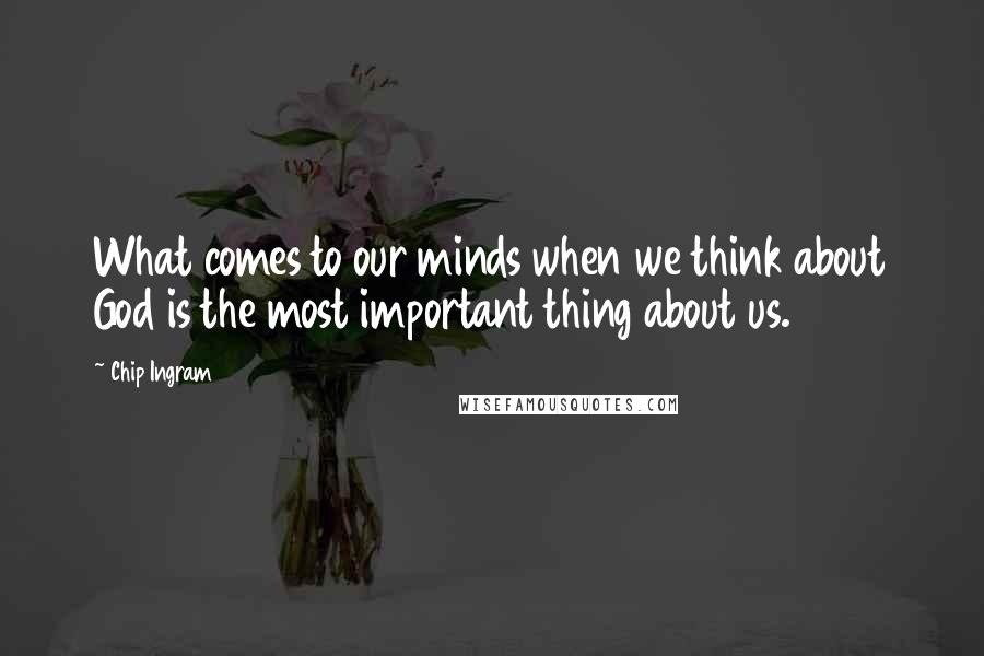 Chip Ingram Quotes: What comes to our minds when we think about God is the most important thing about us.1