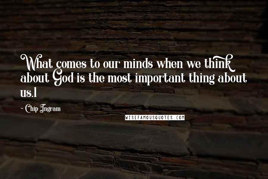 Chip Ingram Quotes: What comes to our minds when we think about God is the most important thing about us.1