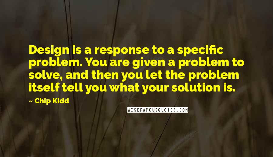 Chip Kidd Quotes: Design is a response to a specific problem. You are given a problem to solve, and then you let the problem itself tell you what your solution is.