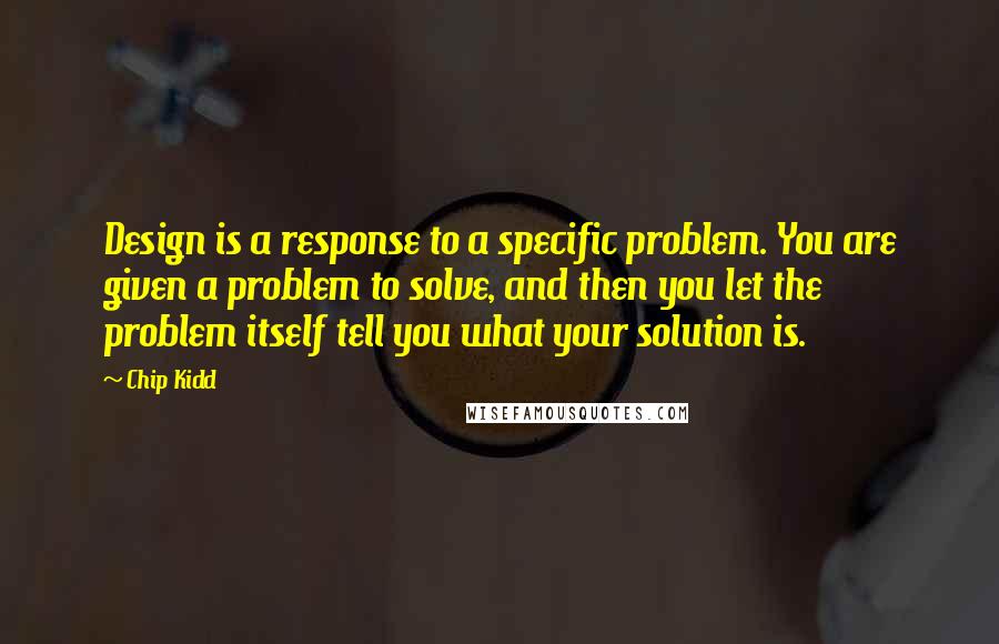 Chip Kidd Quotes: Design is a response to a specific problem. You are given a problem to solve, and then you let the problem itself tell you what your solution is.