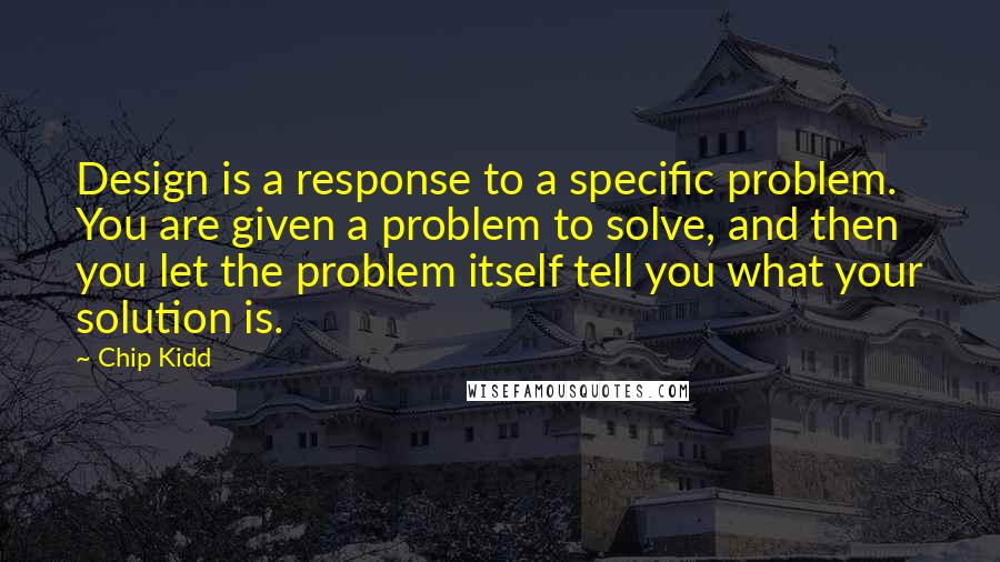 Chip Kidd Quotes: Design is a response to a specific problem. You are given a problem to solve, and then you let the problem itself tell you what your solution is.