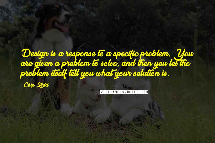 Chip Kidd Quotes: Design is a response to a specific problem. You are given a problem to solve, and then you let the problem itself tell you what your solution is.