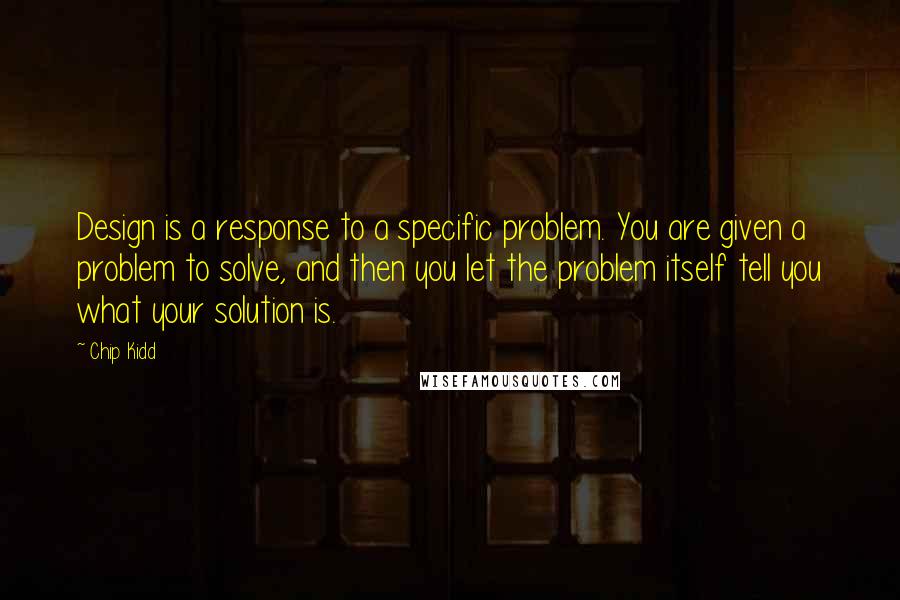 Chip Kidd Quotes: Design is a response to a specific problem. You are given a problem to solve, and then you let the problem itself tell you what your solution is.