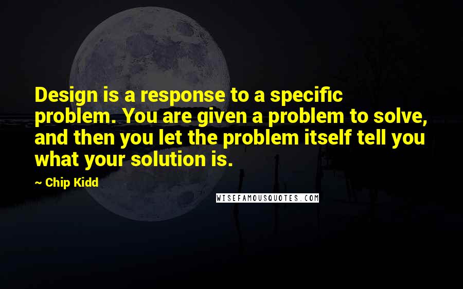 Chip Kidd Quotes: Design is a response to a specific problem. You are given a problem to solve, and then you let the problem itself tell you what your solution is.