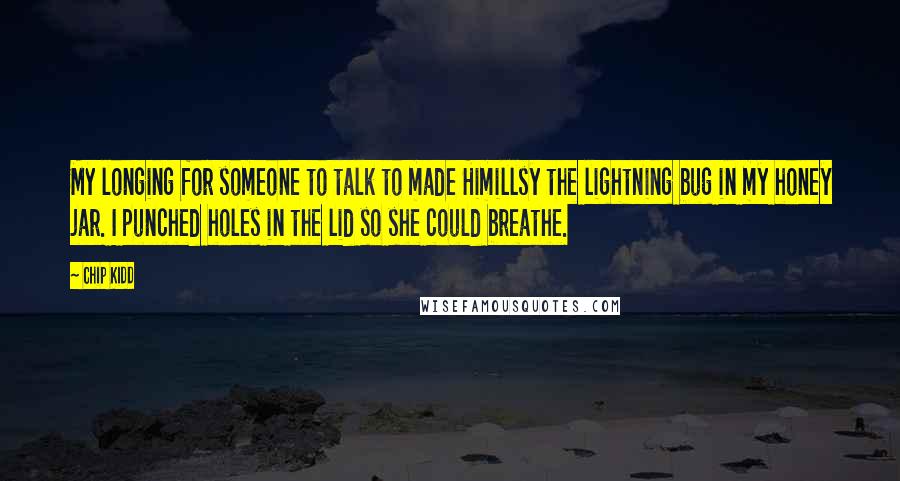 Chip Kidd Quotes: My longing for someone to talk to made Himillsy the lightning bug in my honey jar. I punched holes in the lid so she could breathe.