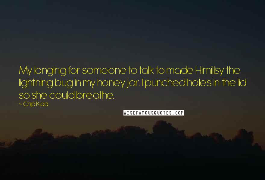 Chip Kidd Quotes: My longing for someone to talk to made Himillsy the lightning bug in my honey jar. I punched holes in the lid so she could breathe.