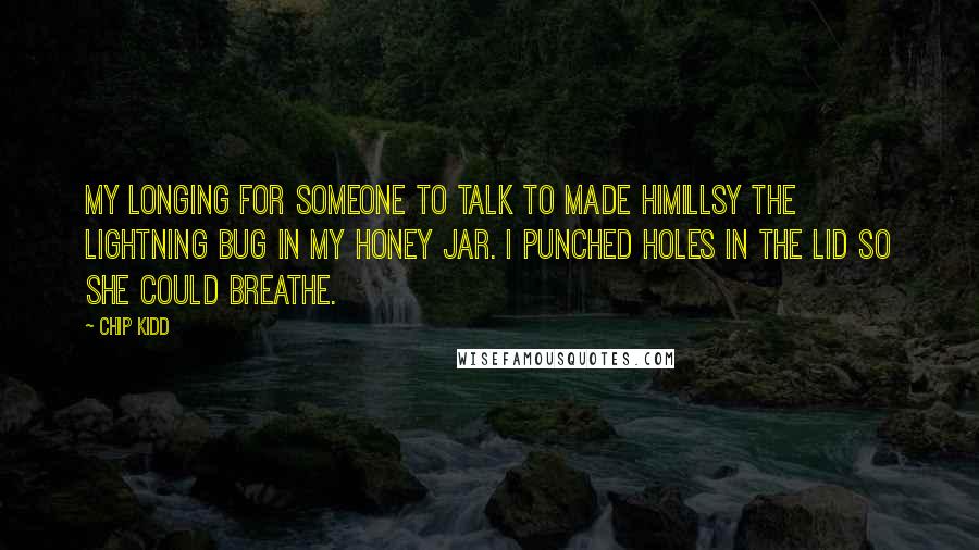 Chip Kidd Quotes: My longing for someone to talk to made Himillsy the lightning bug in my honey jar. I punched holes in the lid so she could breathe.