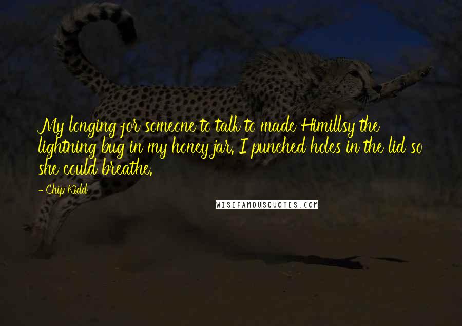 Chip Kidd Quotes: My longing for someone to talk to made Himillsy the lightning bug in my honey jar. I punched holes in the lid so she could breathe.