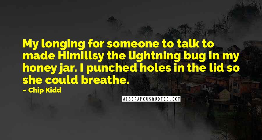 Chip Kidd Quotes: My longing for someone to talk to made Himillsy the lightning bug in my honey jar. I punched holes in the lid so she could breathe.