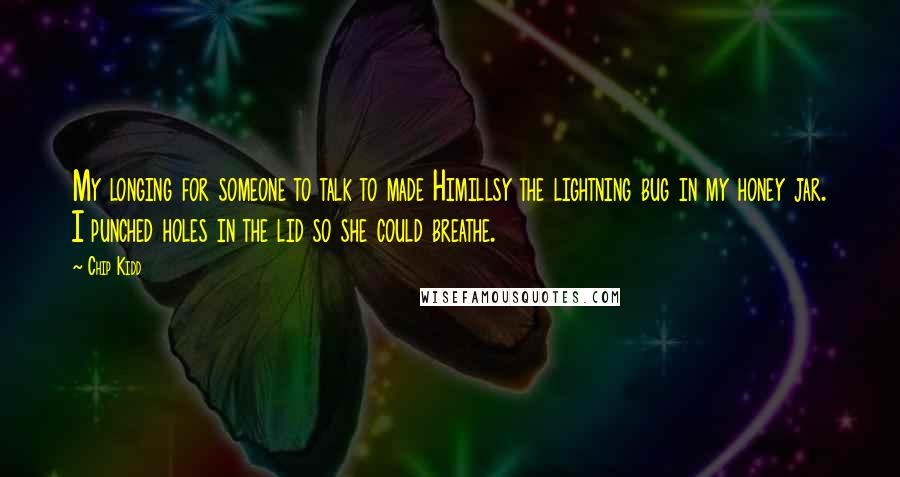 Chip Kidd Quotes: My longing for someone to talk to made Himillsy the lightning bug in my honey jar. I punched holes in the lid so she could breathe.